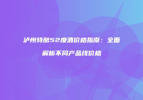 泸州特酿52度酒价格指南：全面解析不同产品线价格