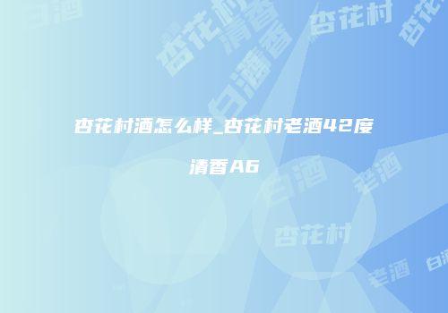 杏花村酒怎么样_杏花村老酒42度清香A6