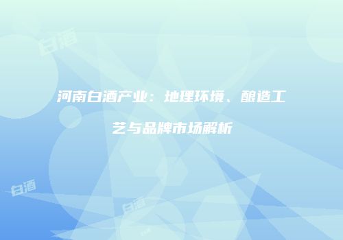 河南白酒产业：地理环境、酿造工艺与品牌市场解析
