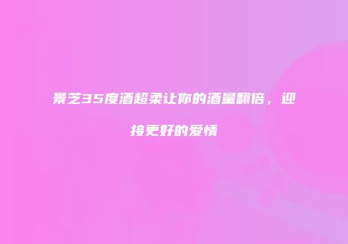 景芝35度酒超柔让你的酒量翻倍，迎接更好的爱情