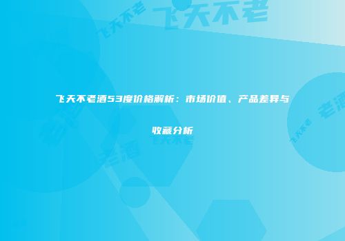 飞天不老酒53度价格解析：市场价值、产品差异与收藏分析