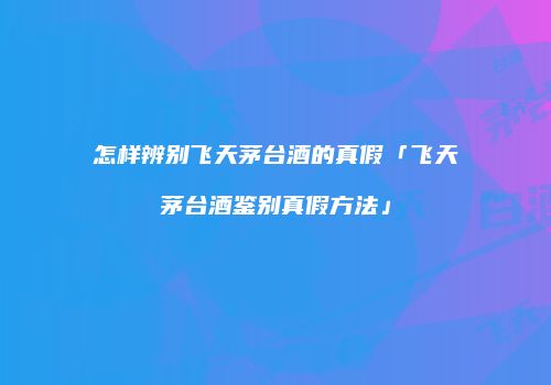 怎样辨别飞天茅台酒的真假「飞天茅台酒鉴别真假方法」