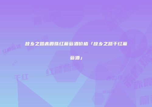 故乡之路赤霞珠红葡萄酒价格「故乡之路干红葡萄酒」