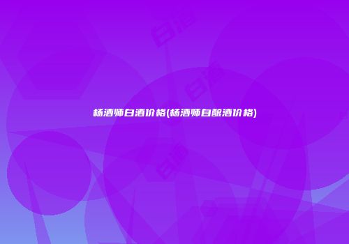 杨酒师白酒价格(杨酒师自酿酒价格)