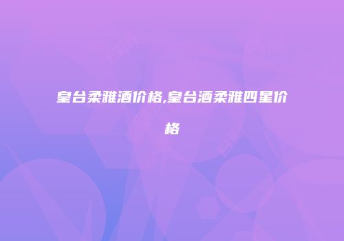 皇台柔雅酒价格,皇台酒柔雅四星价格
