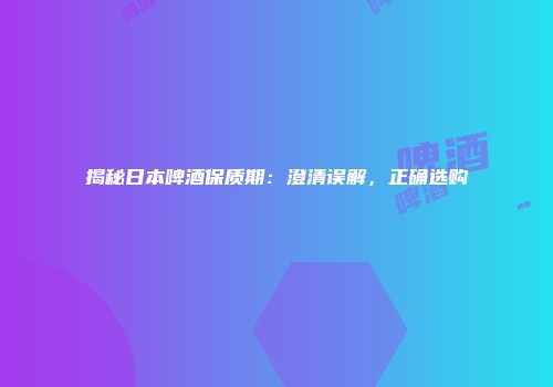 揭秘日本啤酒保质期：澄清误解，正确选购