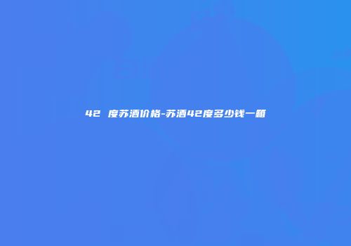 42 度苏酒价格-苏酒42度多少钱一箱