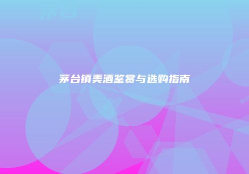 茅台镇美酒鉴赏与选购指南