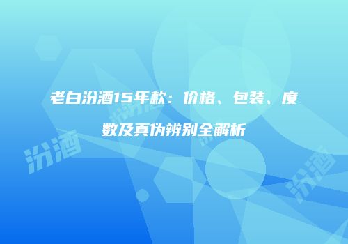 老白汾酒15年款：价格、包装、度数及真伪辨别全解析