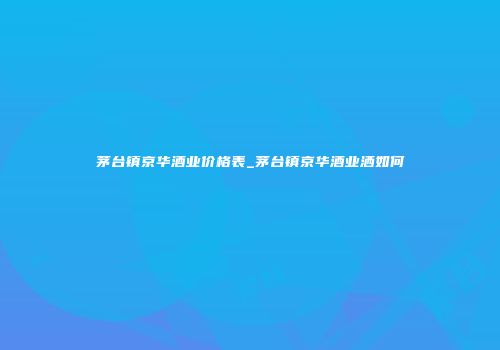 茅台镇京华酒业价格表_茅台镇京华酒业洒如何
