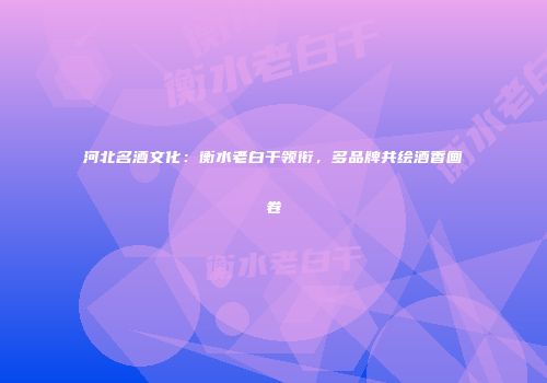 河北名酒文化：衡水老白干领衔，多品牌共绘酒香画卷