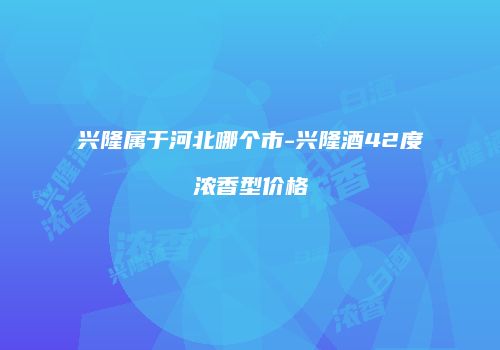 兴隆属于河北哪个市-兴隆酒42度浓香型价格