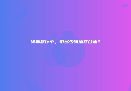 火车旅行中，带多少啤酒才合适？
