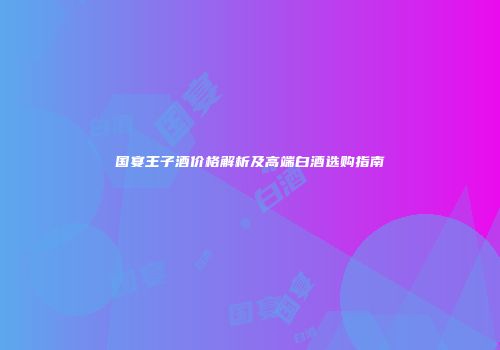 国宴王子酒价格解析及高端白酒选购指南