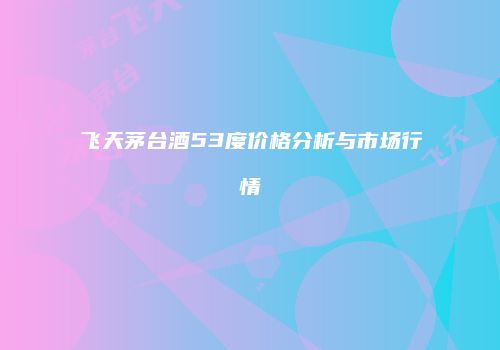 飞天茅台酒53度价格分析与市场行情
