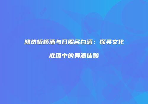 潍坊板桥酒与日照名白酒：探寻文化底蕴中的美酒佳酿
