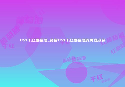 178干红葡萄酒_品尝178干红葡萄酒的美妙滋味