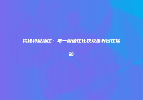 揭秘特级酒庄：与一级酒庄比较及世界名庄探秘