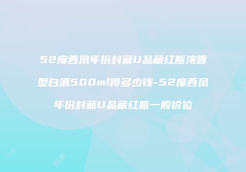 52度西凤年份封藏U品藏红瓶浓香型白酒500ml得多少钱-52度西凤年份封藏U品藏红瓶一般价位