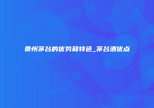 贵州茅台的优势和特色_茅台酒优点