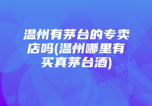 温州有茅台的专卖店吗(温州哪里有买真茅台酒)