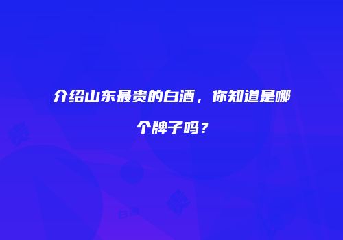 介绍山东最贵的白酒，你知道是哪个牌子吗？