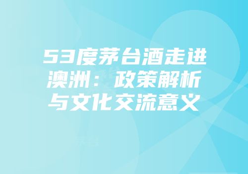 53度茅台酒走进澳洲：政策解析与文化交流意义