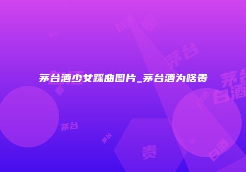 茅台酒少女踩曲图片_茅台酒为啥贵