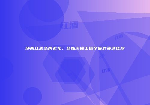 陕西红酒品牌巡礼：品味历史土壤孕育的美酒佳酿