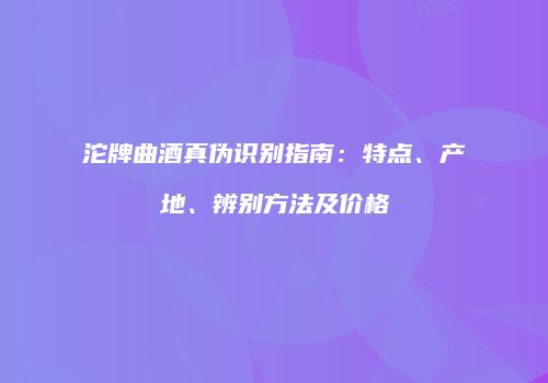 沱牌曲酒真伪识别指南：特点、产地、辨别方法及价格