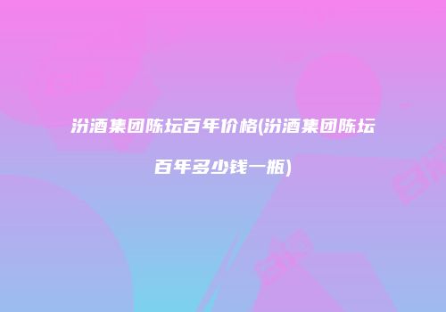 汾酒集团陈坛百年价格(汾酒集团陈坛百年多少钱一瓶)