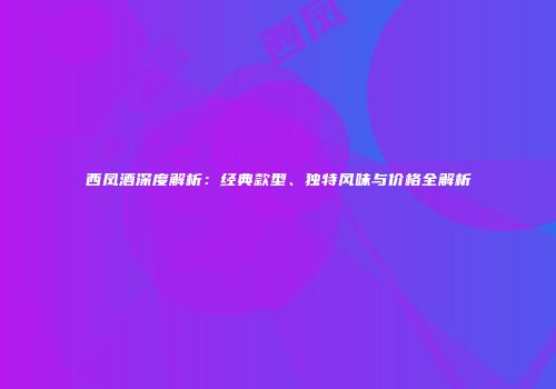 西凤酒深度解析：经典款型、独特风味与价格全解析
