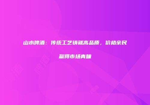 山水啤酒：传统工艺铸就高品质，价格亲民赢得市场青睐