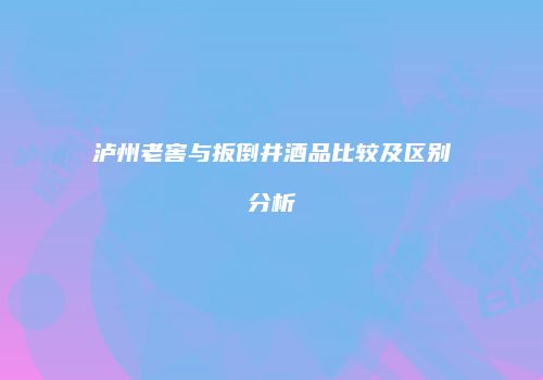 泸州老窖与扳倒井酒品比较及区别分析