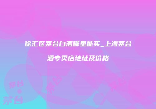 徐汇区茅台白酒哪里能买_上海茅台酒专卖店地址及价格