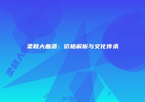 柔和大曲酒：价格解析与文化传承