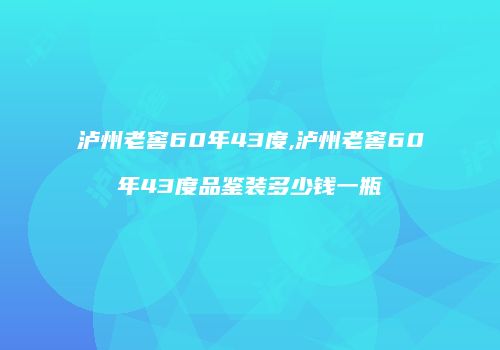 泸州老窖60年43度,泸州老窖60年43度品鉴装多少钱一瓶