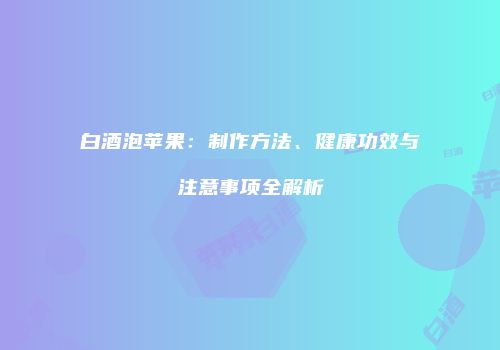 白酒泡苹果：制作方法、健康功效与注意事项全解析