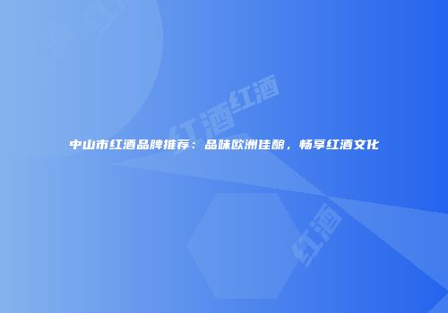 中山市红酒品牌推荐：品味欧洲佳酿，畅享红酒文化