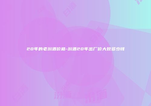 20年的老汾酒价格-汾酒20年出厂价大致多少钱