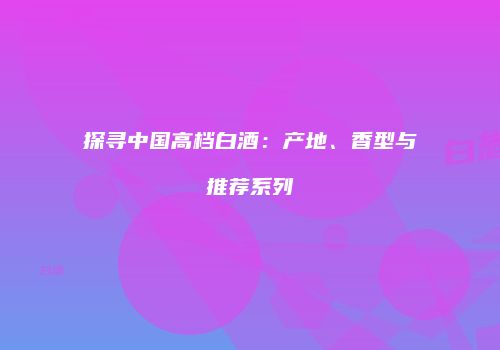 探寻中国高档白酒：产地、香型与推荐系列