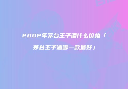 2002年茅台王子酒什么价格「茅台王子酒哪一款最好」