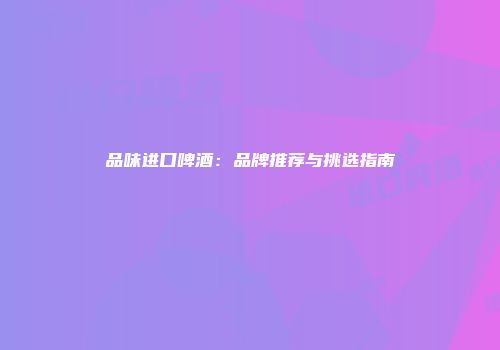 品味进口啤酒：品牌推荐与挑选指南