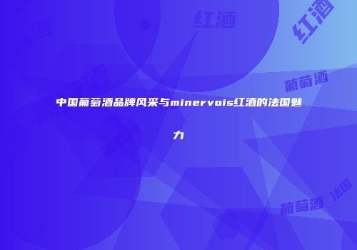 中国葡萄酒品牌风采与minervois红酒的法国魅力