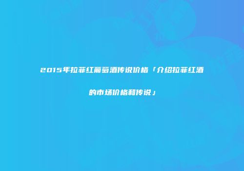2015年拉菲红葡萄酒传说价格「介绍拉菲红酒的市场价格和传说」