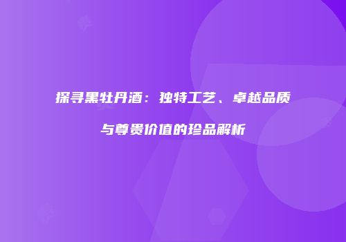 探寻黑牡丹酒：独特工艺、卓越品质与尊贵价值的珍品解析