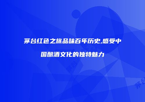 茅台红色之旅品味百年历史,感受中国酿酒文化的独特魅力