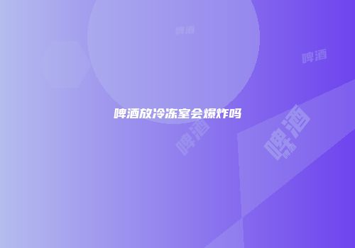 啤酒放冷冻室会爆炸吗