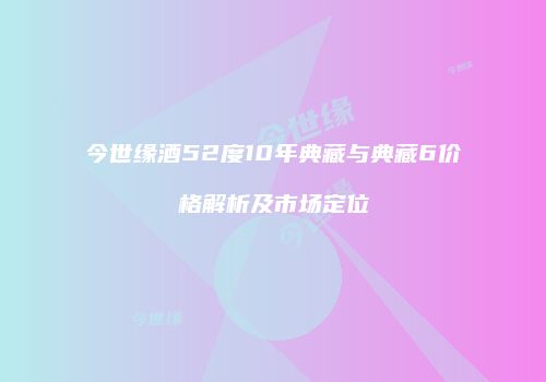 今世缘酒52度10年典藏与典藏6价格解析及市场定位