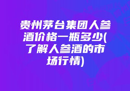 贵州茅台集团人参酒价格一瓶多少(了解人参酒的市场行情)